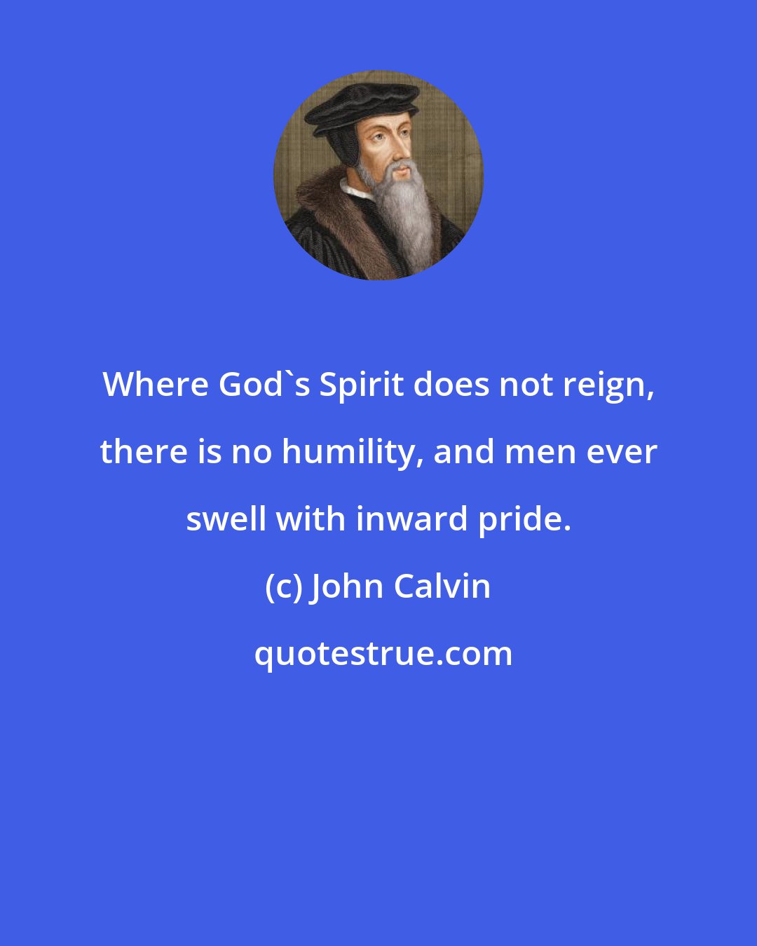 John Calvin: Where God's Spirit does not reign, there is no humility, and men ever swell with inward pride.