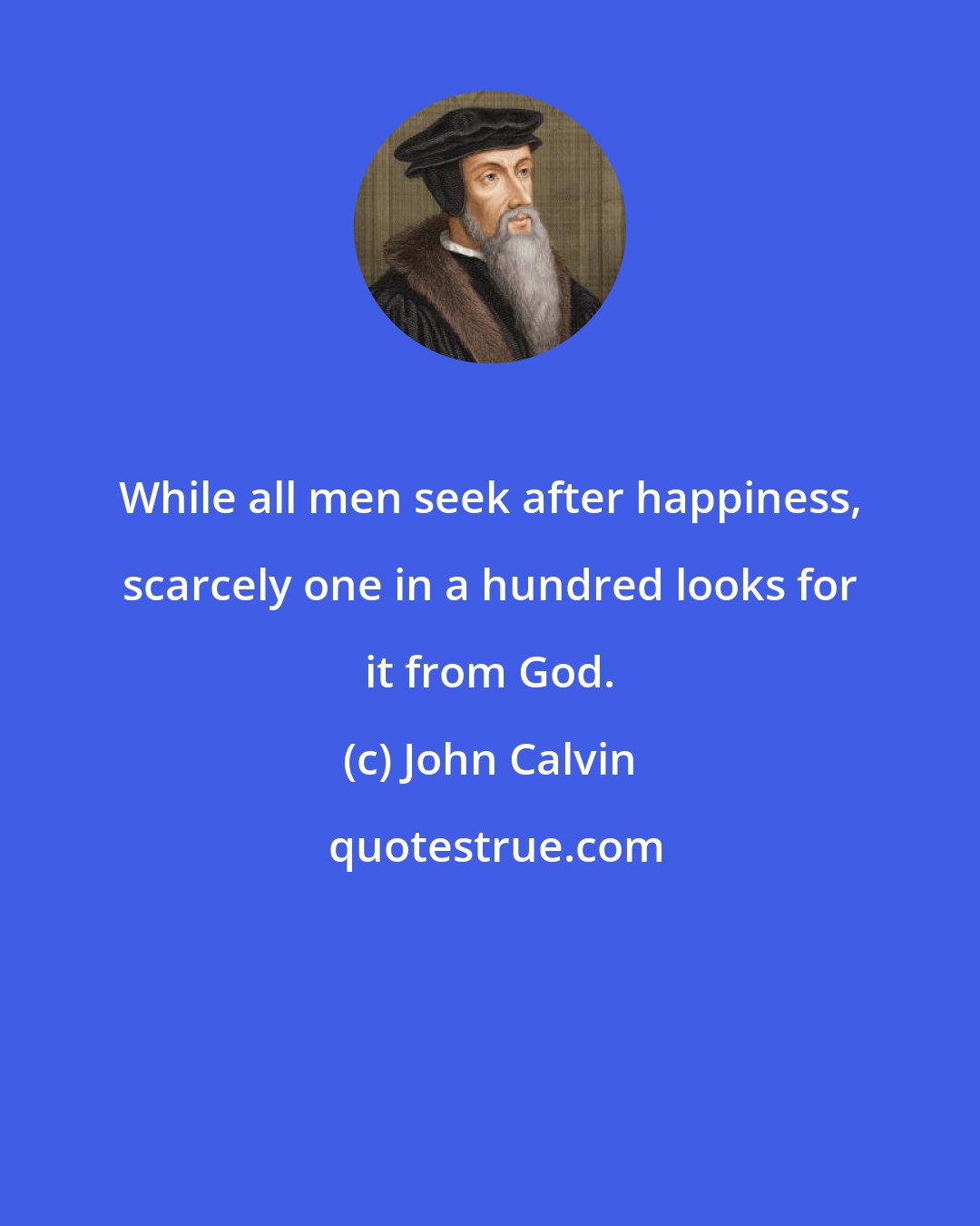 John Calvin: While all men seek after happiness, scarcely one in a hundred looks for it from God.