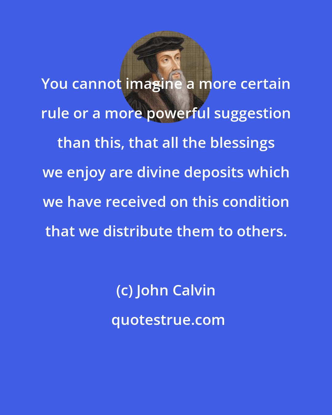 John Calvin: You cannot imagine a more certain rule or a more powerful suggestion than this, that all the blessings we enjoy are divine deposits which we have received on this condition that we distribute them to others.