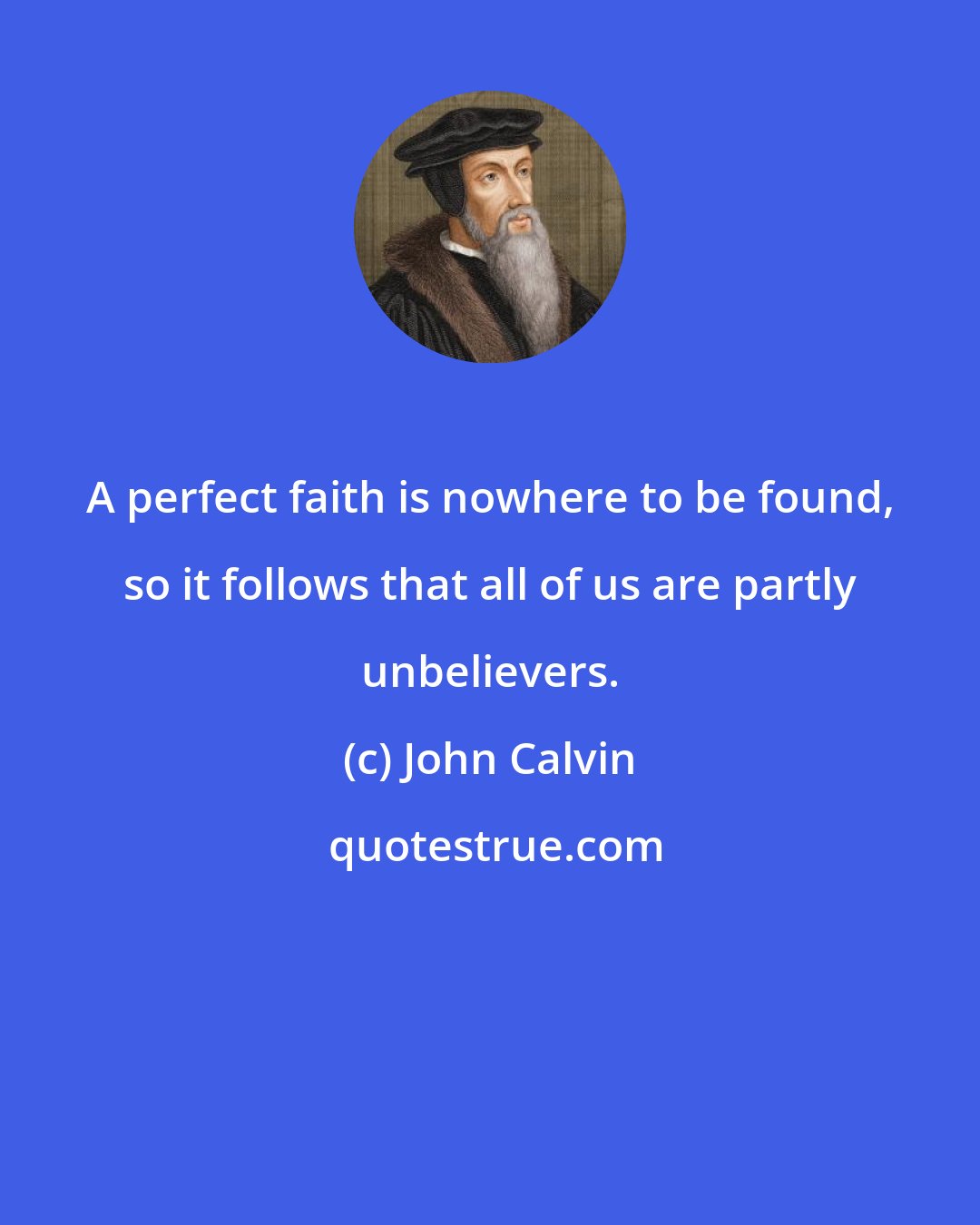 John Calvin: A perfect faith is nowhere to be found, so it follows that all of us are partly unbelievers.