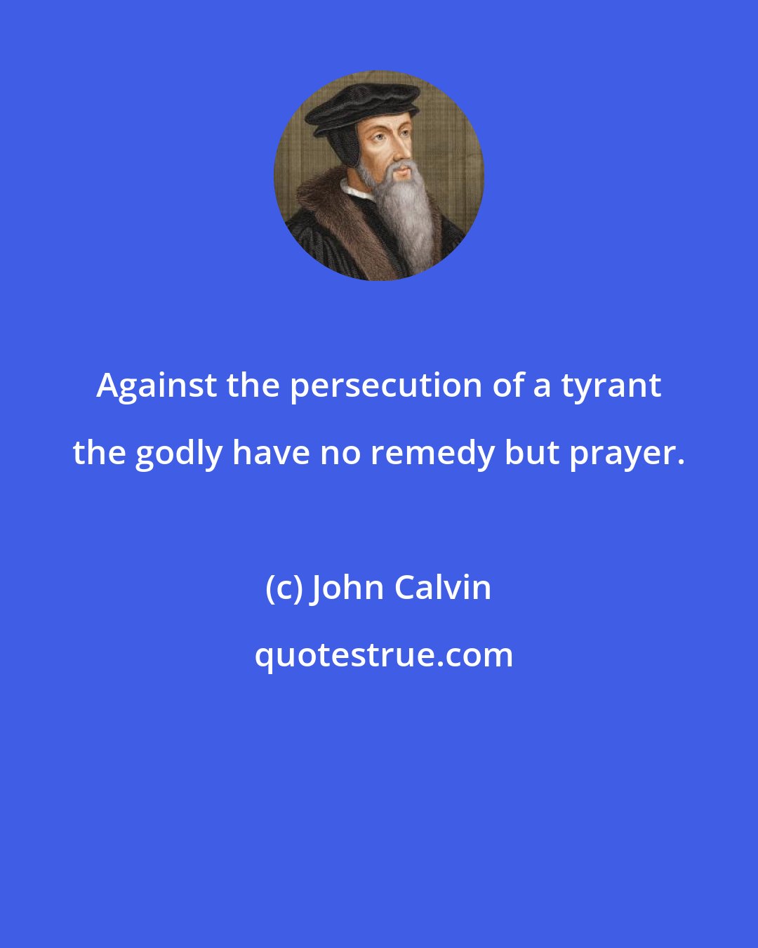 John Calvin: Against the persecution of a tyrant the godly have no remedy but prayer.