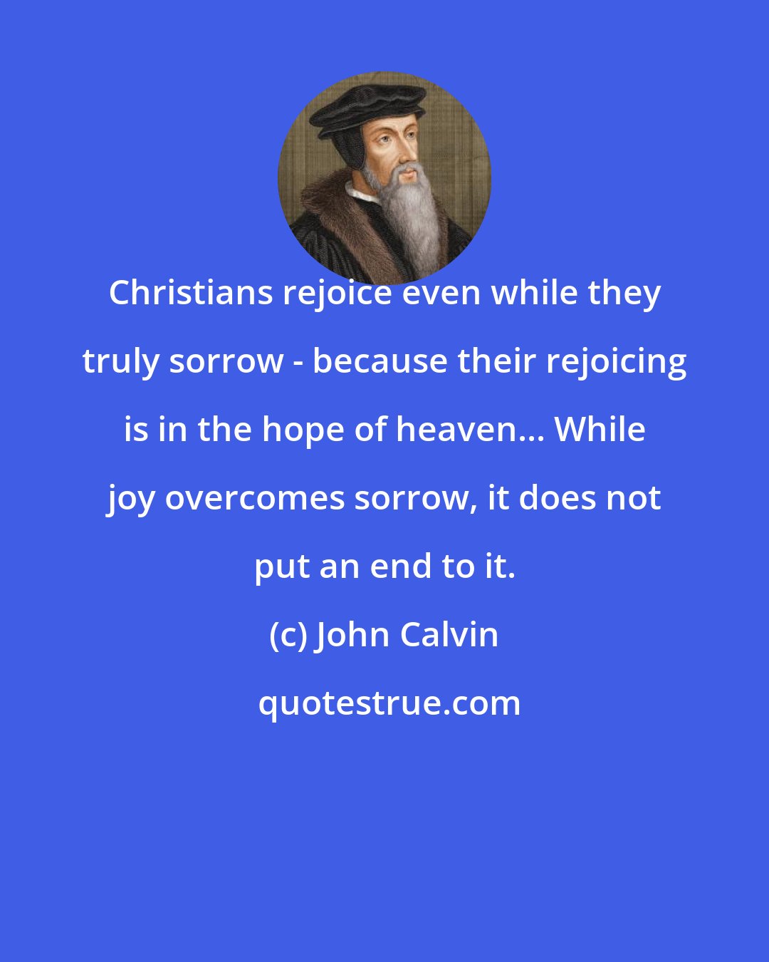 John Calvin: Christians rejoice even while they truly sorrow - because their rejoicing is in the hope of heaven... While joy overcomes sorrow, it does not put an end to it.