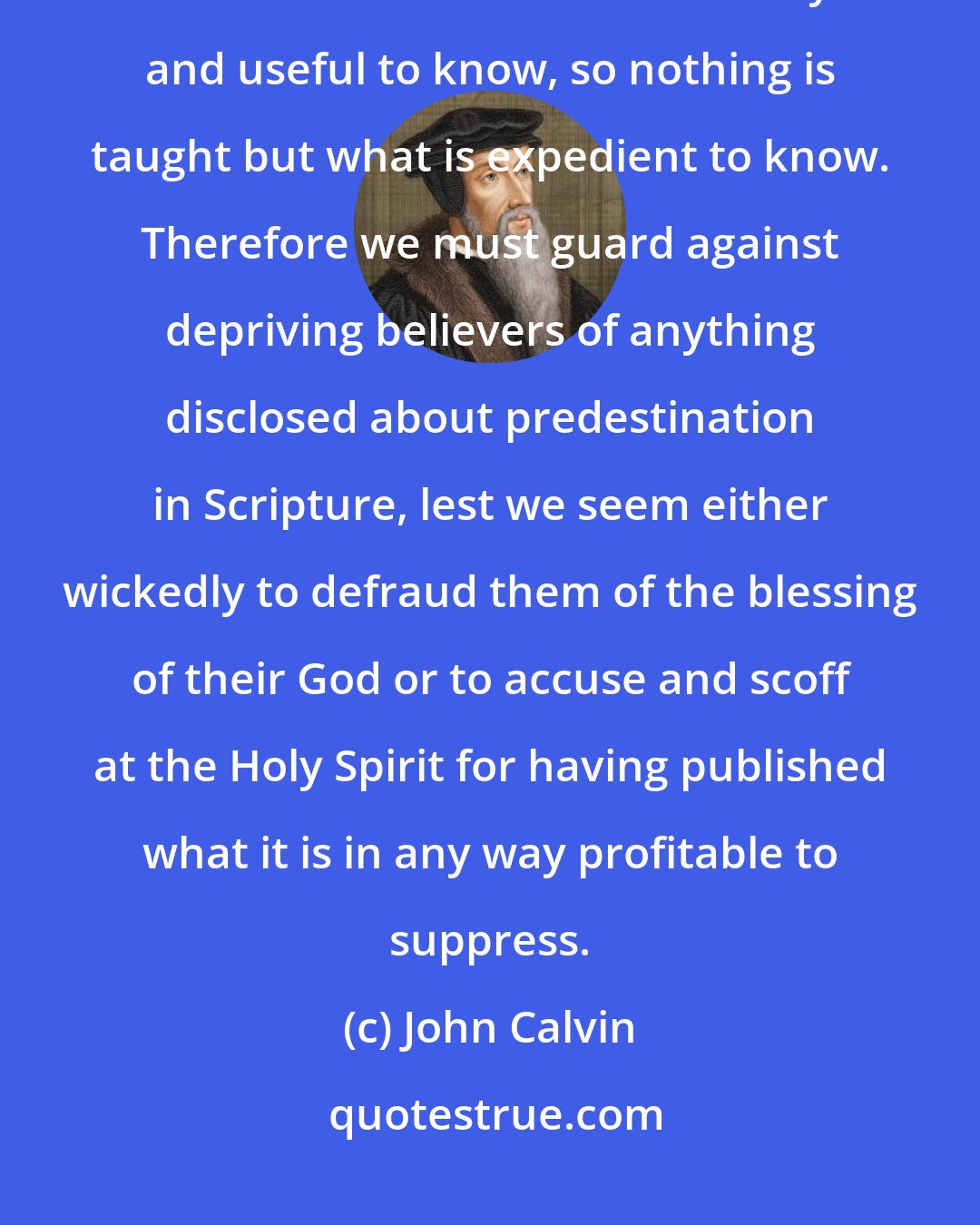 John Calvin: For Scripture is the school of the Holy Spirit, in which, as nothing is omitted that is both necessary and useful to know, so nothing is taught but what is expedient to know. Therefore we must guard against depriving believers of anything disclosed about predestination in Scripture, lest we seem either wickedly to defraud them of the blessing of their God or to accuse and scoff at the Holy Spirit for having published what it is in any way profitable to suppress.