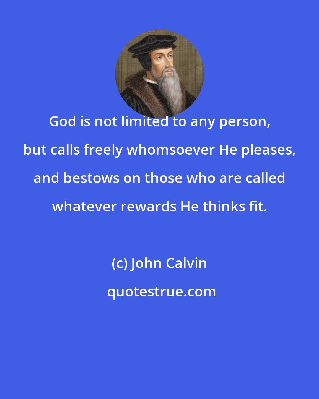 John Calvin: God is not limited to any person, but calls freely whomsoever He pleases, and bestows on those who are called whatever rewards He thinks fit.