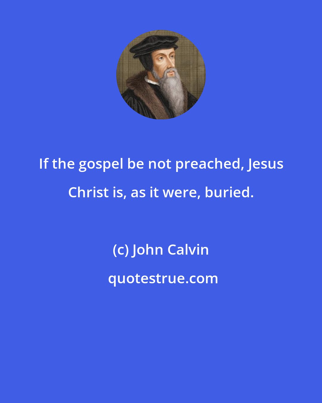 John Calvin: If the gospel be not preached, Jesus Christ is, as it were, buried.