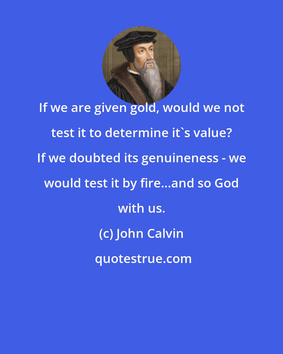 John Calvin: If we are given gold, would we not test it to determine it's value? If we doubted its genuineness - we would test it by fire...and so God with us.