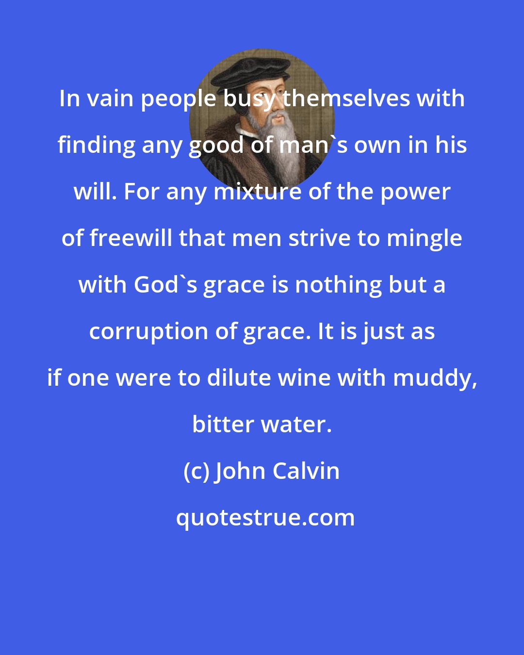 John Calvin: In vain people busy themselves with finding any good of man's own in his will. For any mixture of the power of freewill that men strive to mingle with God's grace is nothing but a corruption of grace. It is just as if one were to dilute wine with muddy, bitter water.