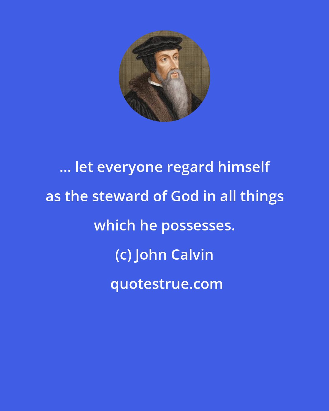 John Calvin: ... let everyone regard himself as the steward of God in all things which he possesses.