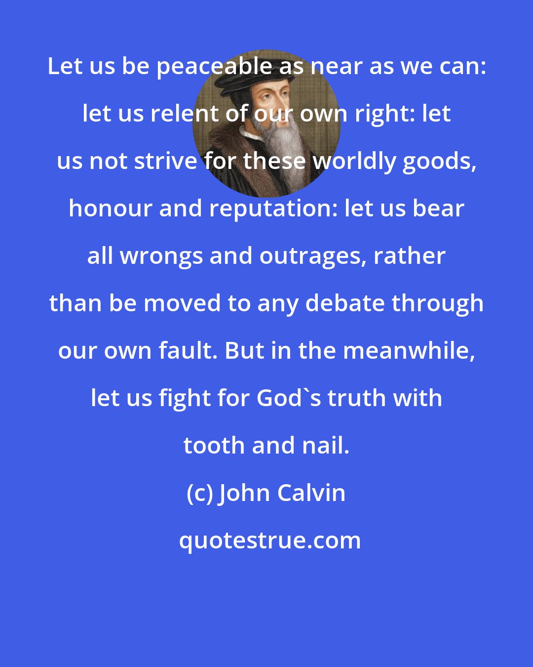 John Calvin: Let us be peaceable as near as we can: let us relent of our own right: let us not strive for these worldly goods, honour and reputation: let us bear all wrongs and outrages, rather than be moved to any debate through our own fault. But in the meanwhile, let us fight for God's truth with tooth and nail.