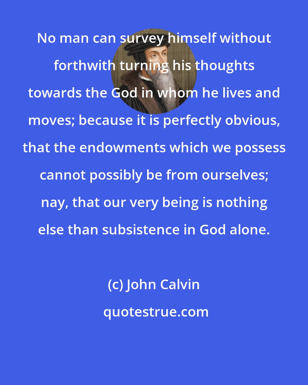 John Calvin: No man can survey himself without forthwith turning his thoughts towards the God in whom he lives and moves; because it is perfectly obvious, that the endowments which we possess cannot possibly be from ourselves; nay, that our very being is nothing else than subsistence in God alone.