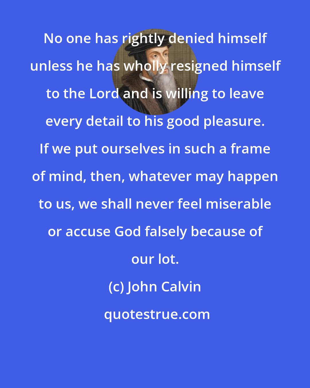 John Calvin: No one has rightly denied himself unless he has wholly resigned himself to the Lord and is willing to leave every detail to his good pleasure. If we put ourselves in such a frame of mind, then, whatever may happen to us, we shall never feel miserable or accuse God falsely because of our lot.