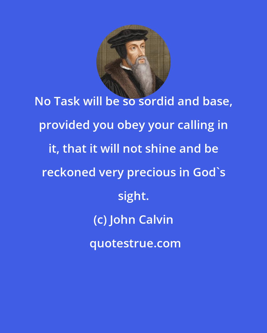 John Calvin: No Task will be so sordid and base, provided you obey your calling in it, that it will not shine and be reckoned very precious in God's sight.