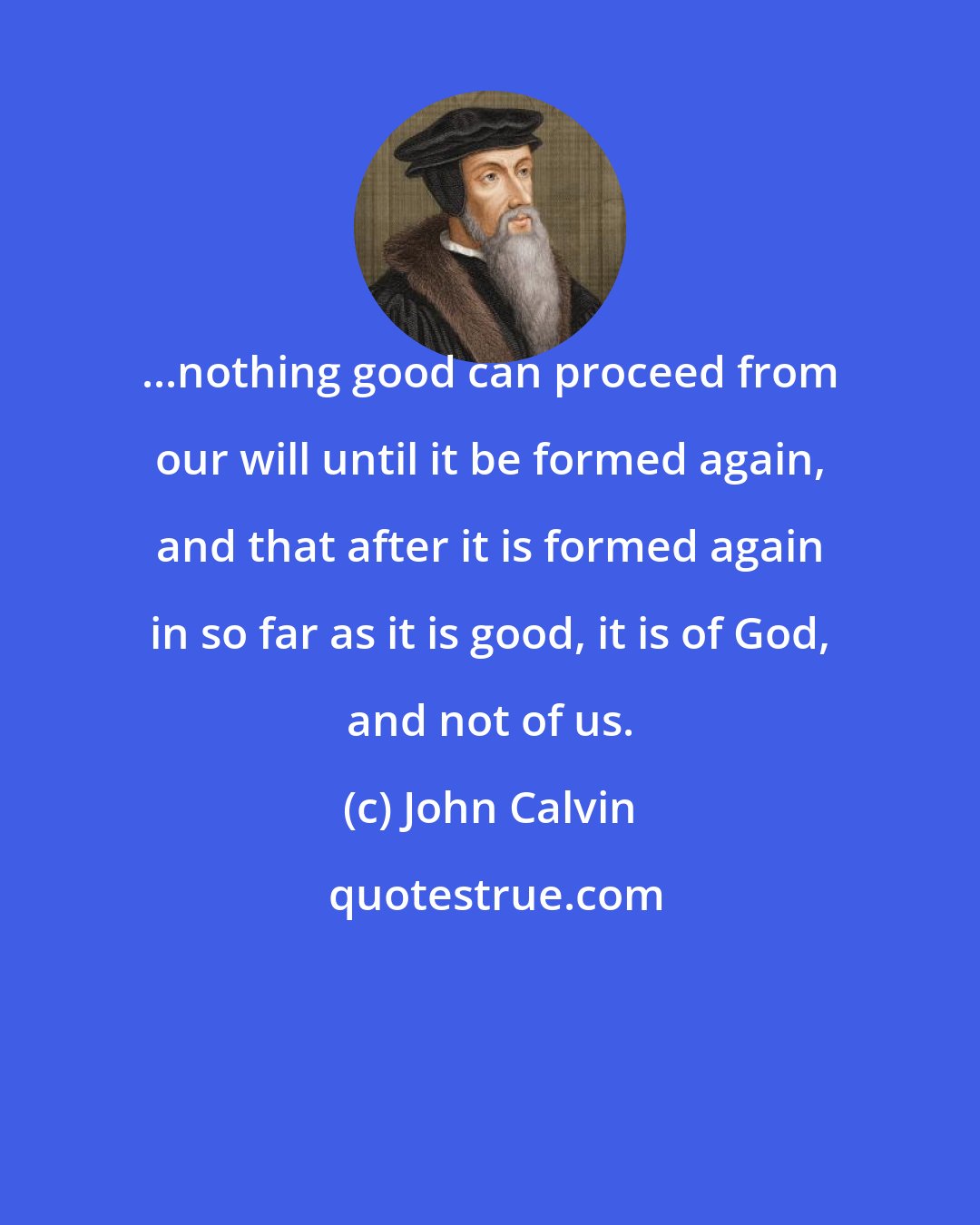 John Calvin: ...nothing good can proceed from our will until it be formed again, and that after it is formed again in so far as it is good, it is of God, and not of us.