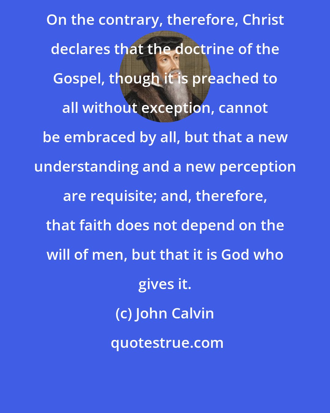 John Calvin: On the contrary, therefore, Christ declares that the doctrine of the Gospel, though it is preached to all without exception, cannot be embraced by all, but that a new understanding and a new perception are requisite; and, therefore, that faith does not depend on the will of men, but that it is God who gives it.