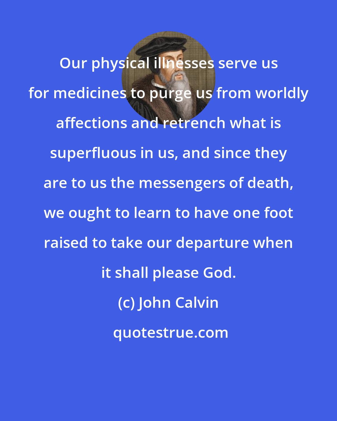 John Calvin: Our physical illnesses serve us for medicines to purge us from worldly affections and retrench what is superfluous in us, and since they are to us the messengers of death, we ought to learn to have one foot raised to take our departure when it shall please God.