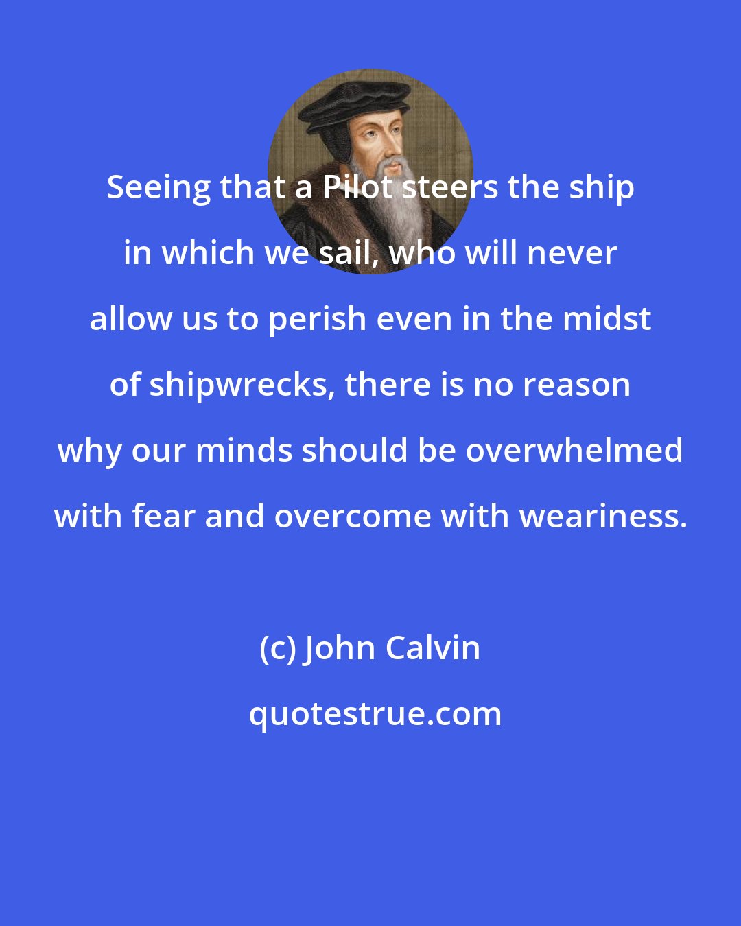 John Calvin: Seeing that a Pilot steers the ship in which we sail, who will never allow us to perish even in the midst of shipwrecks, there is no reason why our minds should be overwhelmed with fear and overcome with weariness.