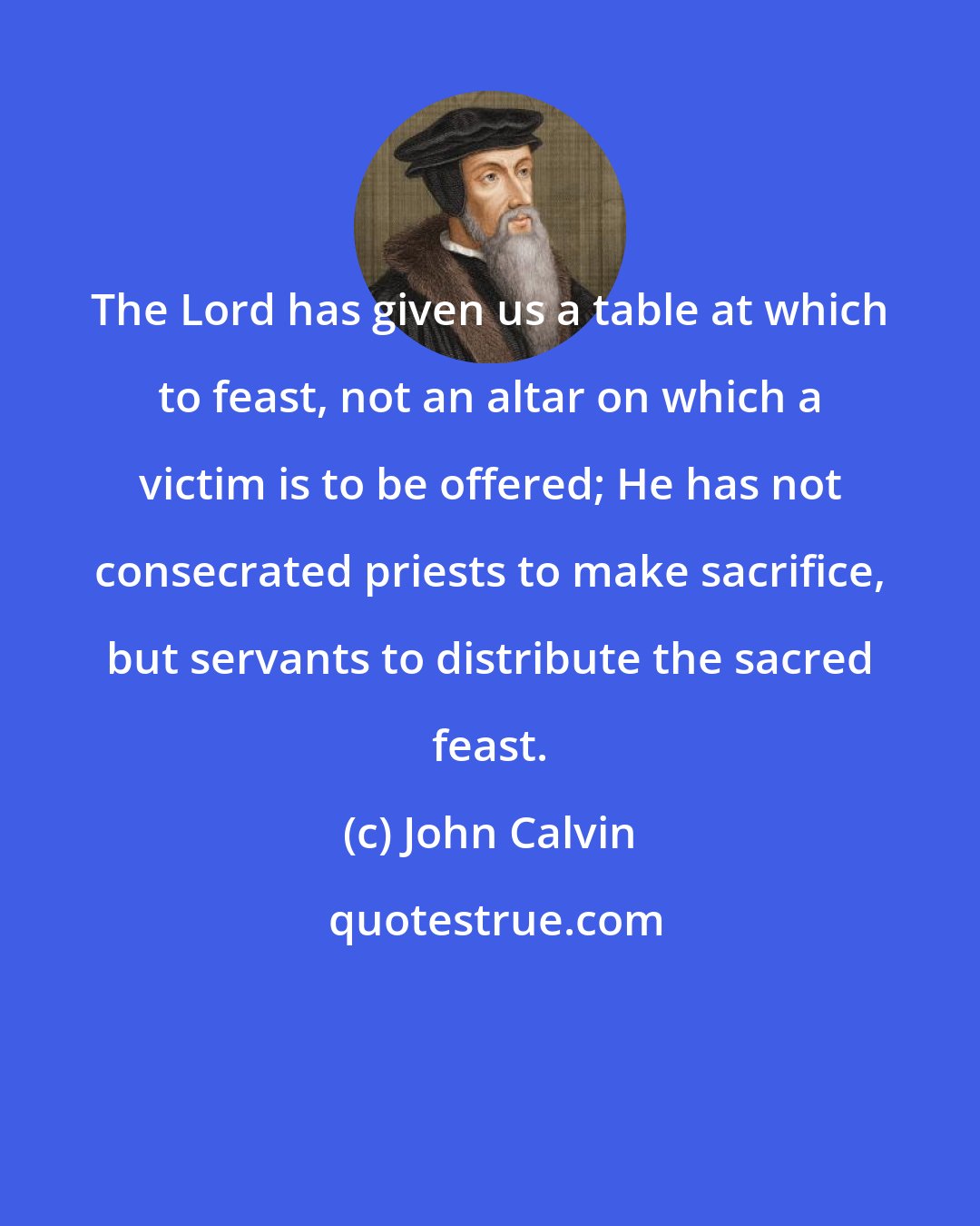 John Calvin: The Lord has given us a table at which to feast, not an altar on which a victim is to be offered; He has not consecrated priests to make sacrifice, but servants to distribute the sacred feast.