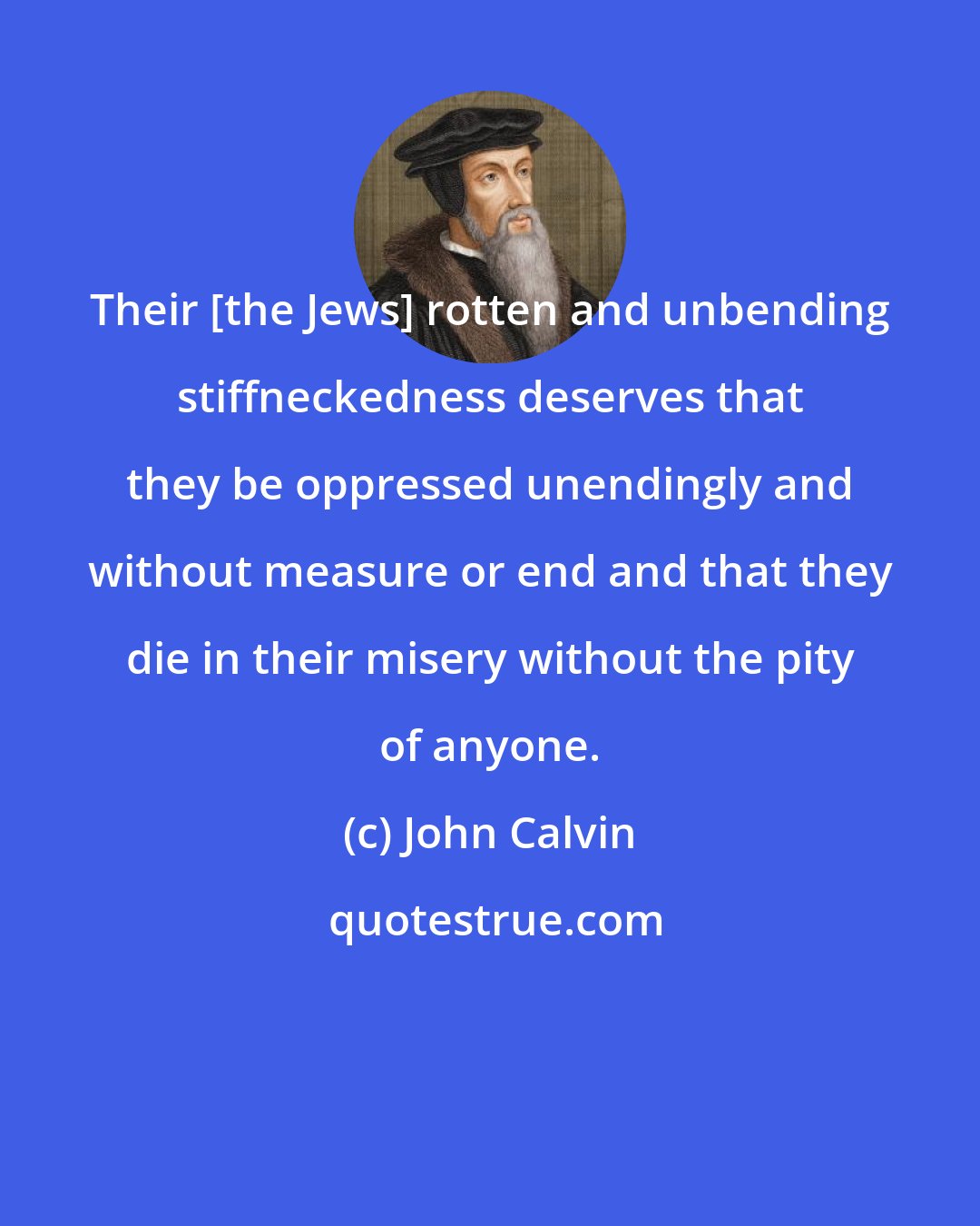 John Calvin: Their [the Jews] rotten and unbending stiffneckedness deserves that they be oppressed unendingly and without measure or end and that they die in their misery without the pity of anyone.