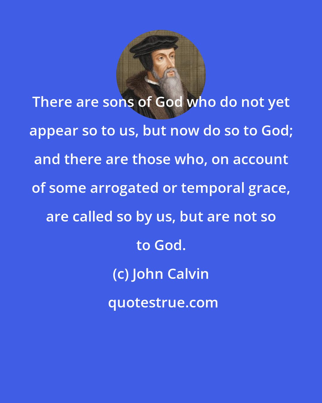 John Calvin: There are sons of God who do not yet appear so to us, but now do so to God; and there are those who, on account of some arrogated or temporal grace, are called so by us, but are not so to God.