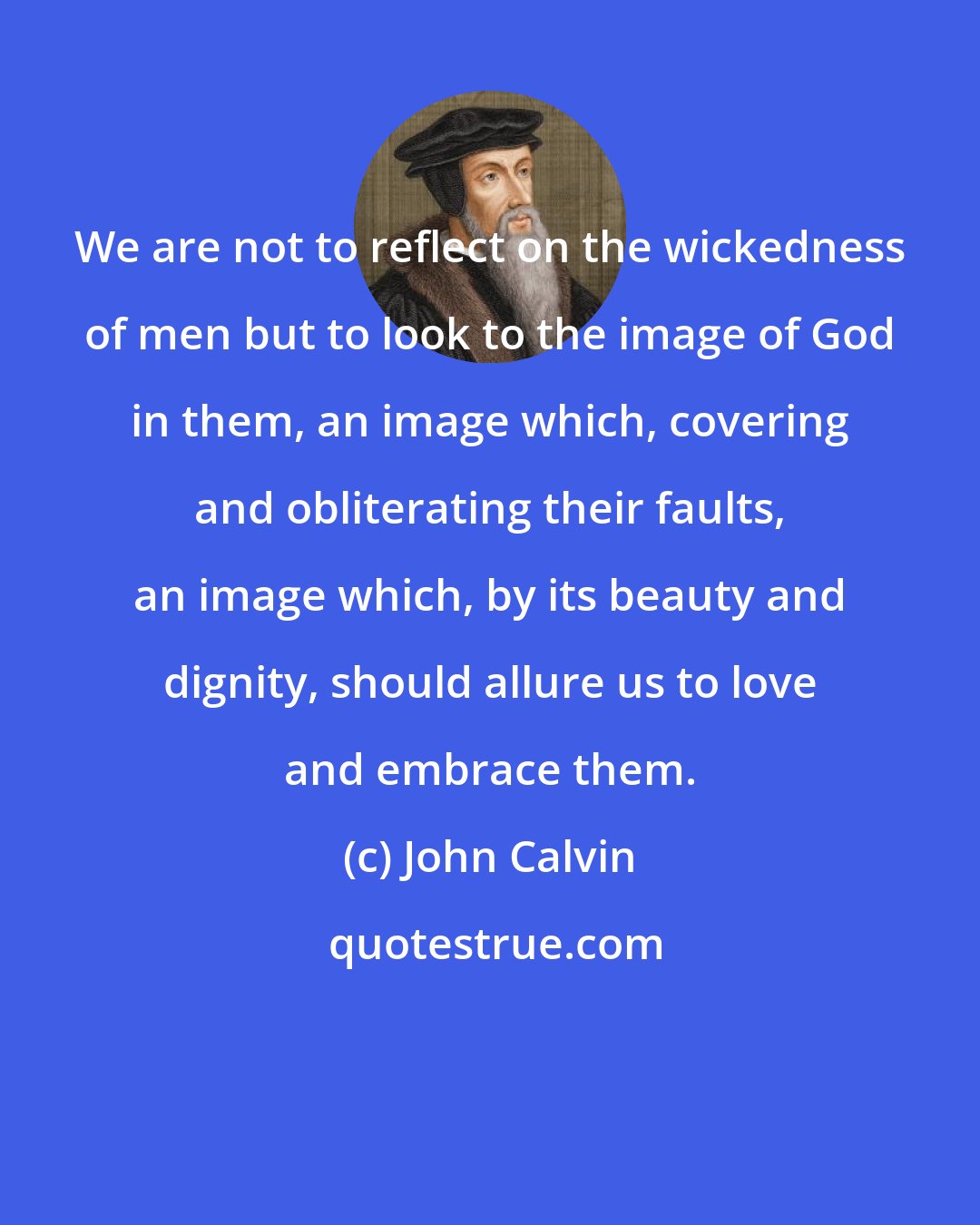 John Calvin: We are not to reflect on the wickedness of men but to look to the image of God in them, an image which, covering and obliterating their faults, an image which, by its beauty and dignity, should allure us to love and embrace them.