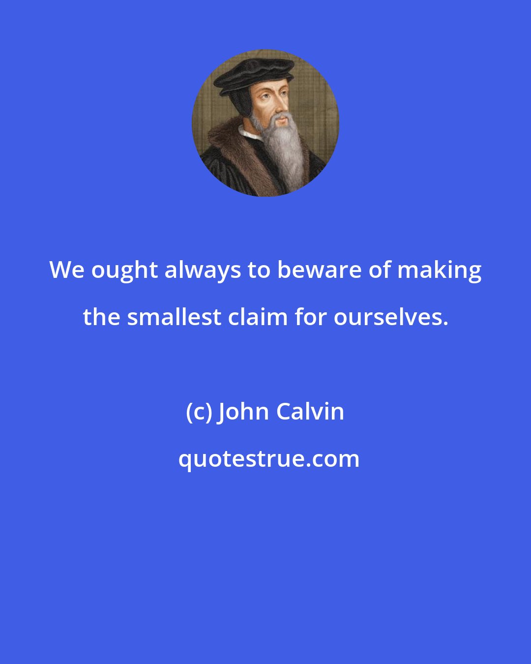 John Calvin: We ought always to beware of making the smallest claim for ourselves.