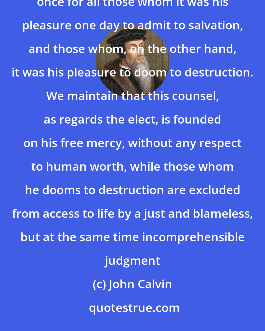 John Calvin: We say, then, that Scripture clearly proves this much, that God by his eternal and immutable counsel determined once for all those whom it was his pleasure one day to admit to salvation, and those whom, on the other hand, it was his pleasure to doom to destruction. We maintain that this counsel, as regards the elect, is founded on his free mercy, without any respect to human worth, while those whom he dooms to destruction are excluded from access to life by a just and blameless, but at the same time incomprehensible judgment