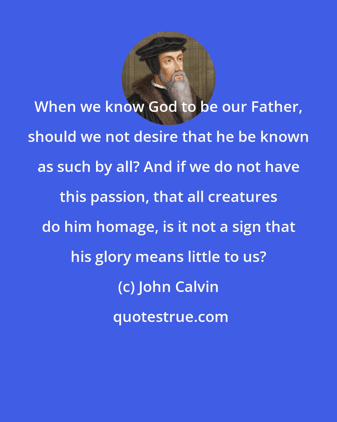 John Calvin: When we know God to be our Father, should we not desire that he be known as such by all? And if we do not have this passion, that all creatures do him homage, is it not a sign that his glory means little to us?