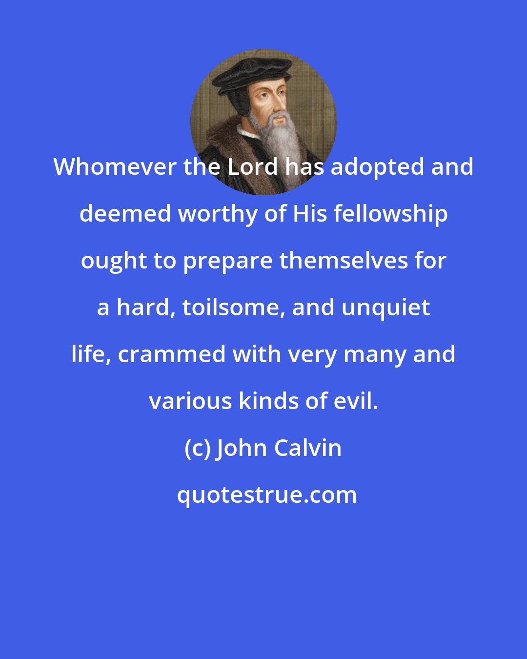 John Calvin: Whomever the Lord has adopted and deemed worthy of His fellowship ought to prepare themselves for a hard, toilsome, and unquiet life, crammed with very many and various kinds of evil.