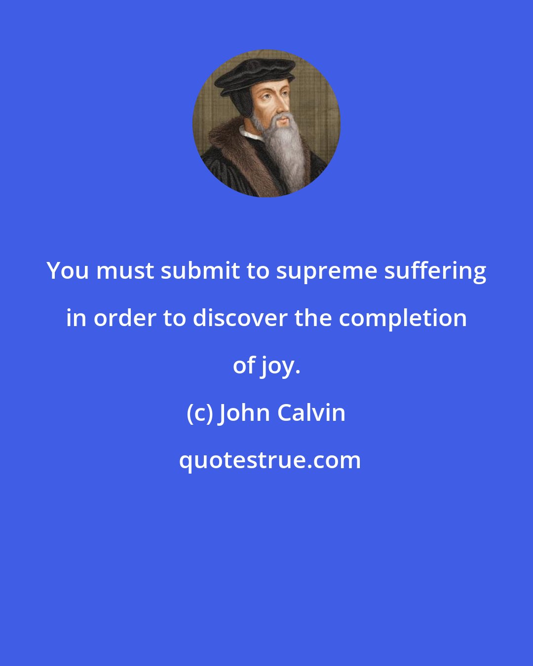 John Calvin: You must submit to supreme suffering in order to discover the completion of joy.