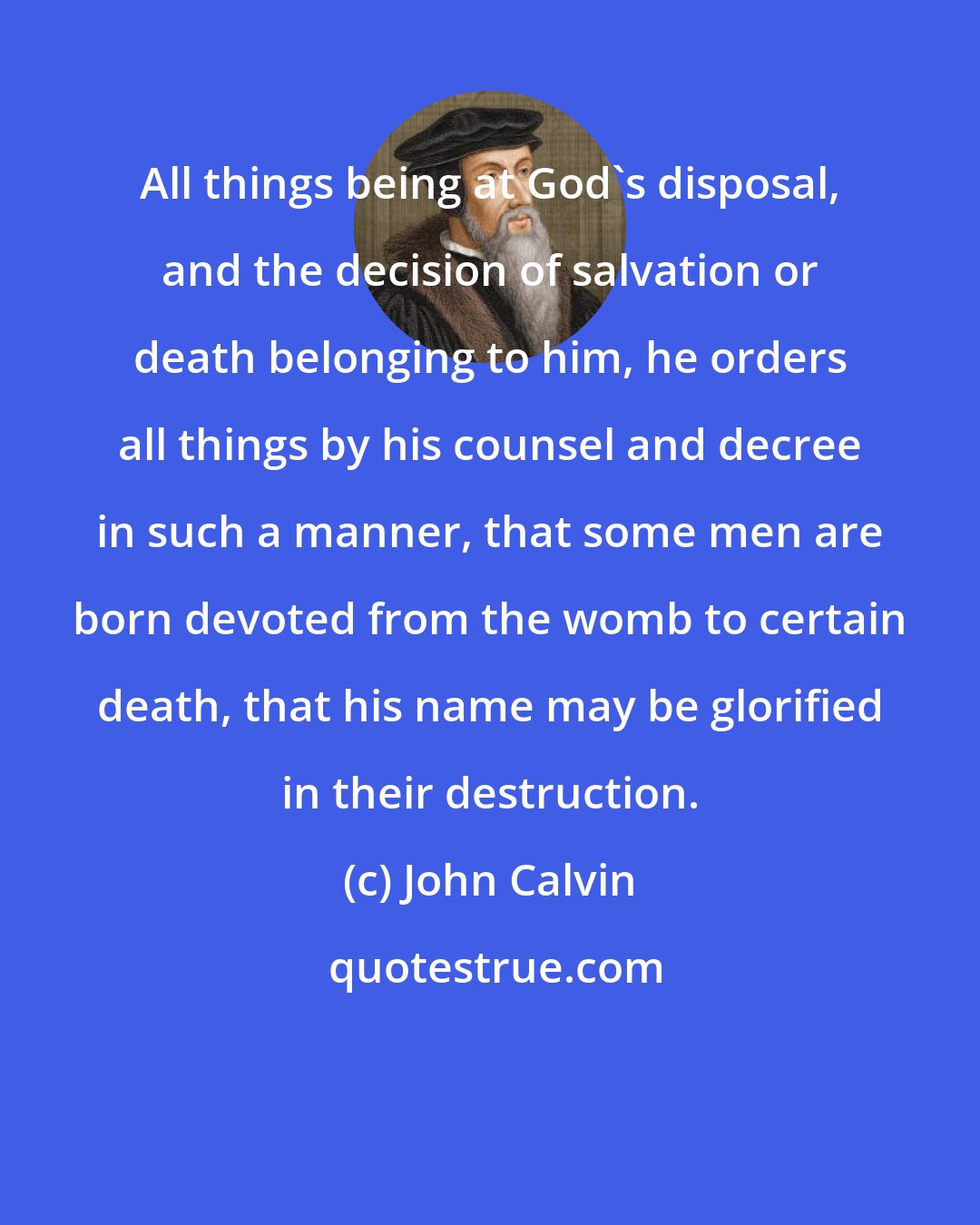 John Calvin: All things being at God's disposal, and the decision of salvation or death belonging to him, he orders all things by his counsel and decree in such a manner, that some men are born devoted from the womb to certain death, that his name may be glorified in their destruction.