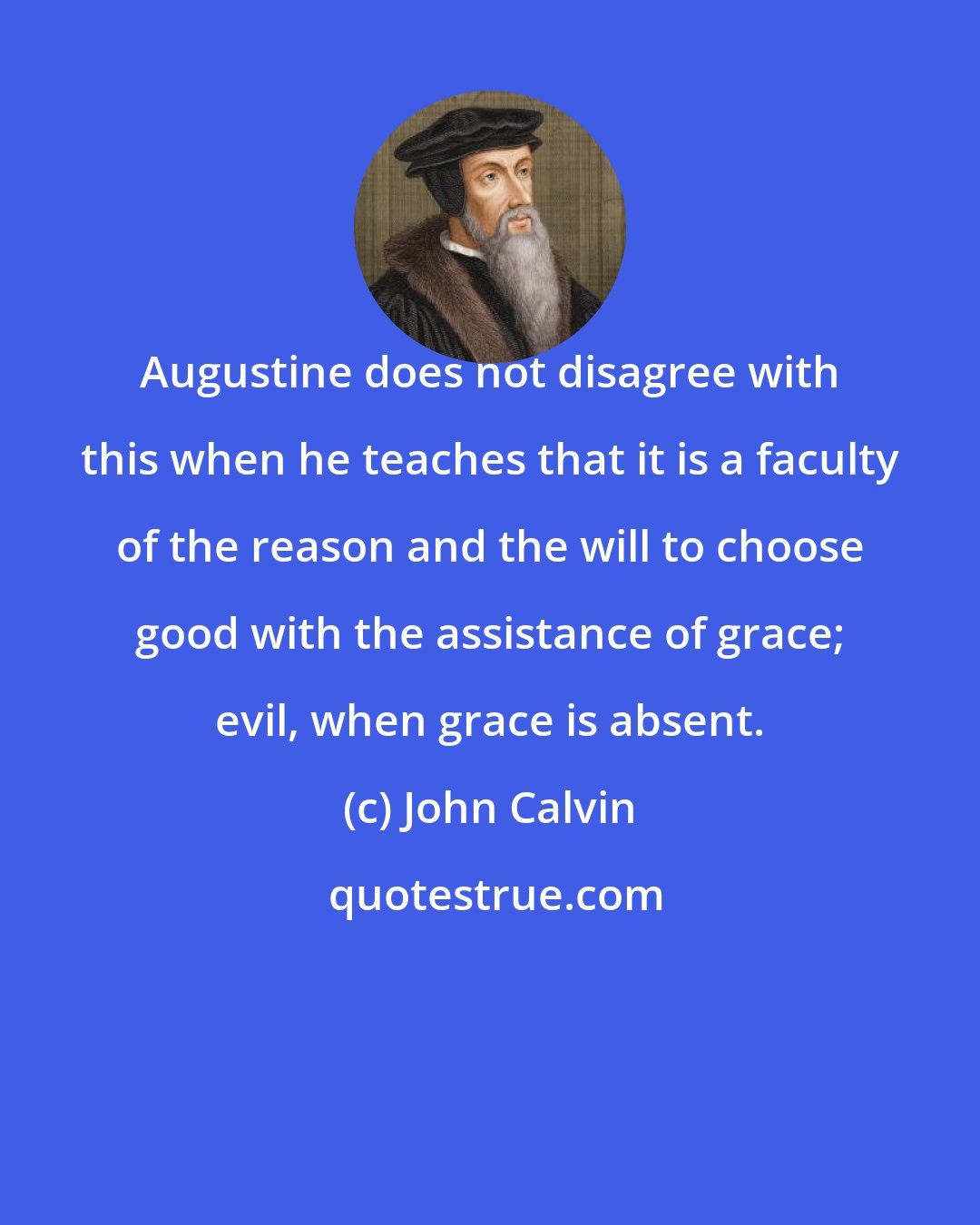 John Calvin: Augustine does not disagree with this when he teaches that it is a faculty of the reason and the will to choose good with the assistance of grace; evil, when grace is absent.