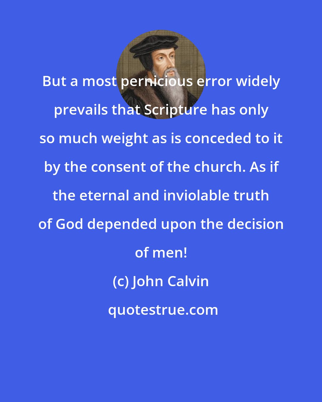 John Calvin: But a most pernicious error widely prevails that Scripture has only so much weight as is conceded to it by the consent of the church. As if the eternal and inviolable truth of God depended upon the decision of men!