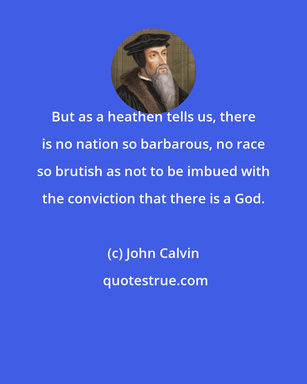 John Calvin: But as a heathen tells us, there is no nation so barbarous, no race so brutish as not to be imbued with the conviction that there is a God.