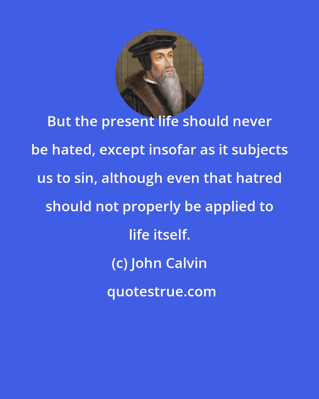 John Calvin: But the present life should never be hated, except insofar as it subjects us to sin, although even that hatred should not properly be applied to life itself.