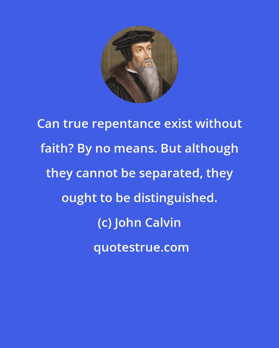 John Calvin: Can true repentance exist without faith? By no means. But although they cannot be separated, they ought to be distinguished.