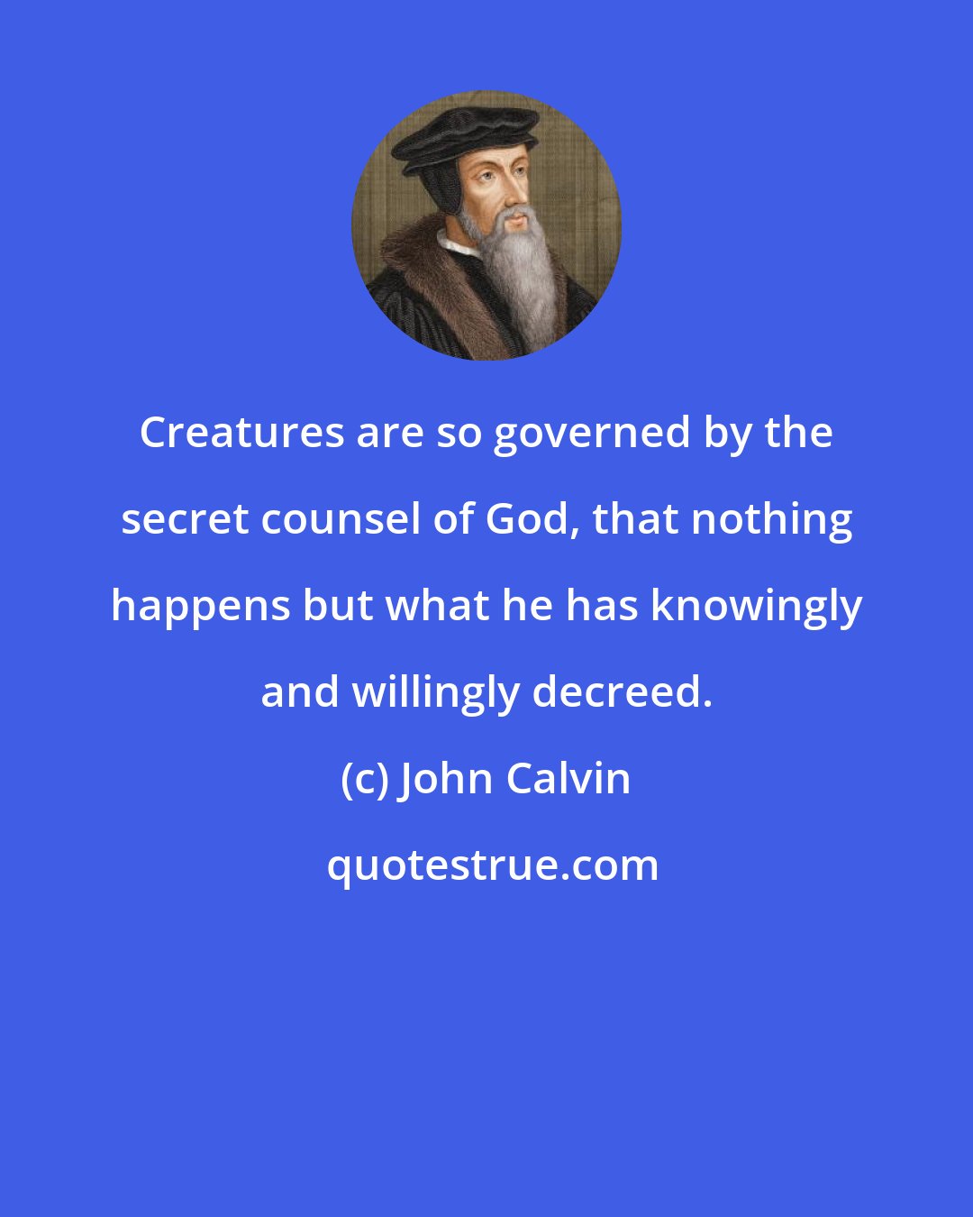 John Calvin: Creatures are so governed by the secret counsel of God, that nothing happens but what he has knowingly and willingly decreed.