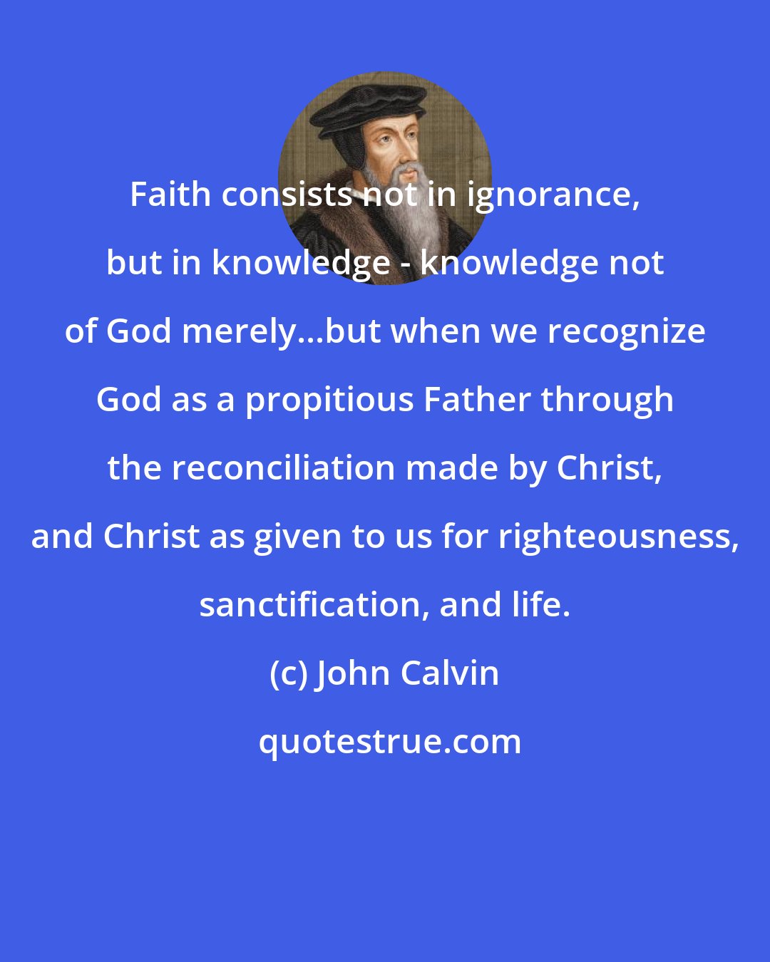 John Calvin: Faith consists not in ignorance, but in knowledge - knowledge not of God merely...but when we recognize God as a propitious Father through the reconciliation made by Christ, and Christ as given to us for righteousness, sanctification, and life.