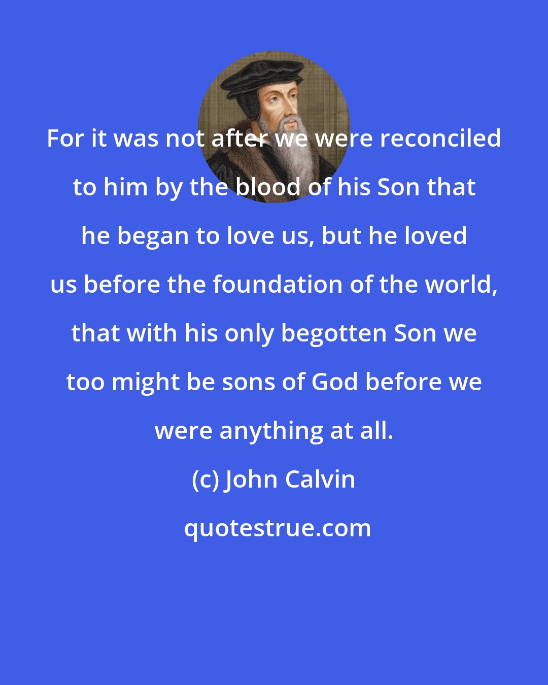 John Calvin: For it was not after we were reconciled to him by the blood of his Son that he began to love us, but he loved us before the foundation of the world, that with his only begotten Son we too might be sons of God before we were anything at all.