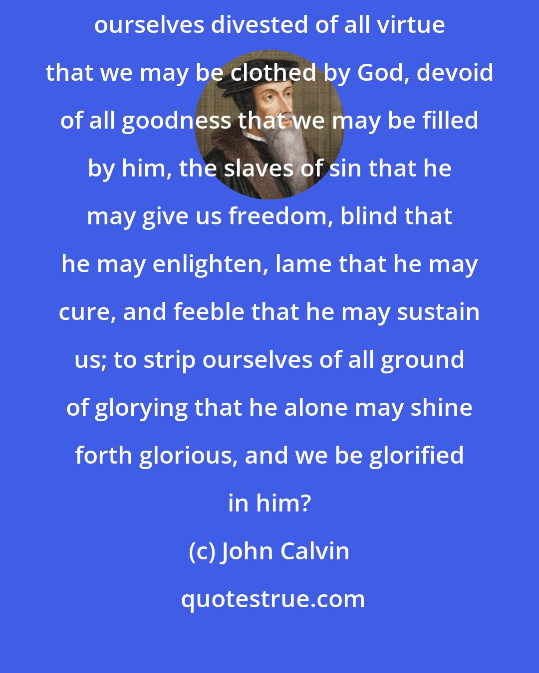 John Calvin: For what accords better and more aptly with faith than to acknowledge ourselves divested of all virtue that we may be clothed by God, devoid of all goodness that we may be filled by him, the slaves of sin that he may give us freedom, blind that he may enlighten, lame that he may cure, and feeble that he may sustain us; to strip ourselves of all ground of glorying that he alone may shine forth glorious, and we be glorified in him?