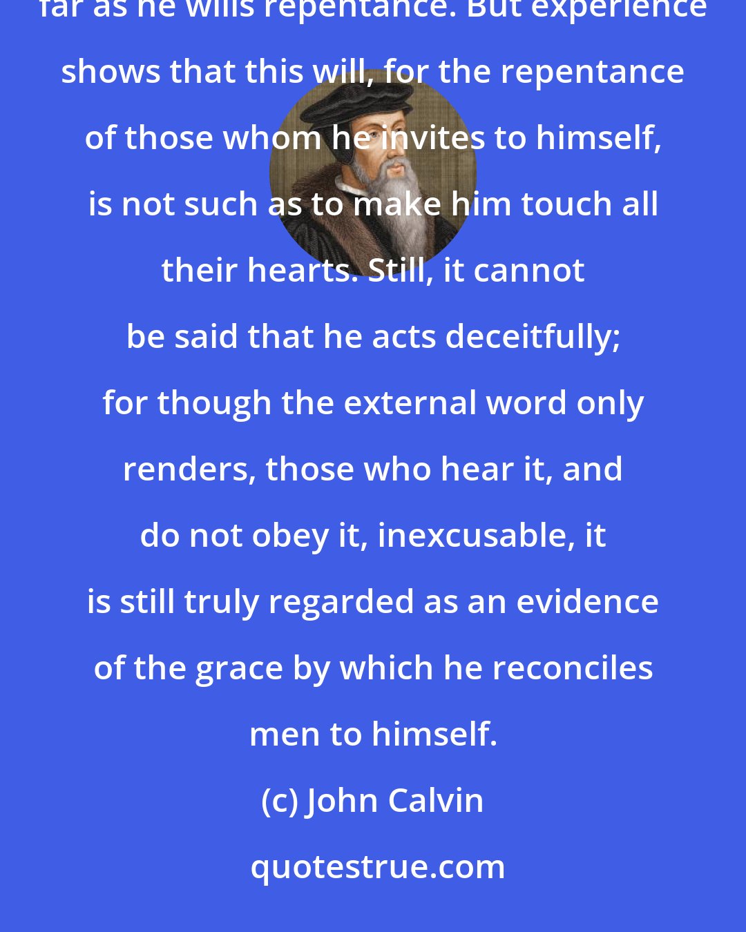 John Calvin: God is undoubtedly ready to pardon whenever the sinner turns. Therefore, he does not will his death, in so far as he wills repentance. But experience shows that this will, for the repentance of those whom he invites to himself, is not such as to make him touch all their hearts. Still, it cannot be said that he acts deceitfully; for though the external word only renders, those who hear it, and do not obey it, inexcusable, it is still truly regarded as an evidence of the grace by which he reconciles men to himself.