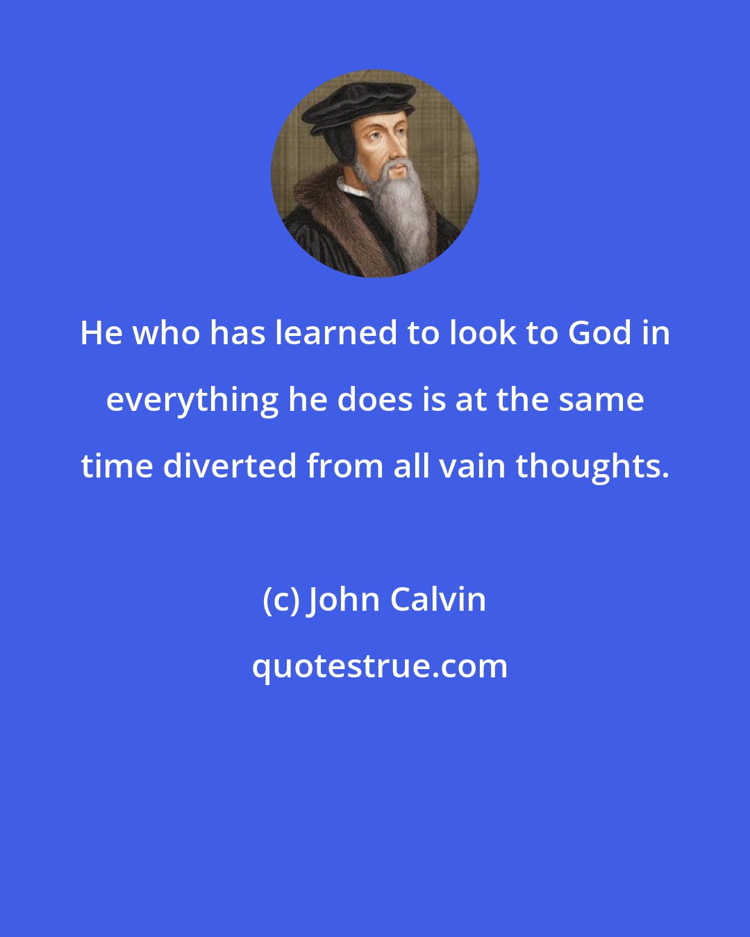 John Calvin: He who has learned to look to God in everything he does is at the same time diverted from all vain thoughts.