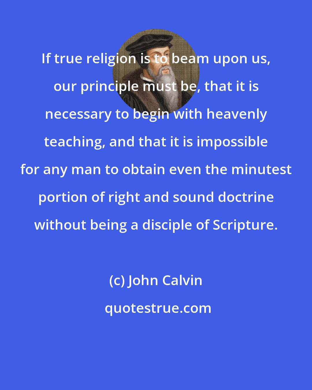 John Calvin: If true religion is to beam upon us, our principle must be, that it is necessary to begin with heavenly teaching, and that it is impossible for any man to obtain even the minutest portion of right and sound doctrine without being a disciple of Scripture.