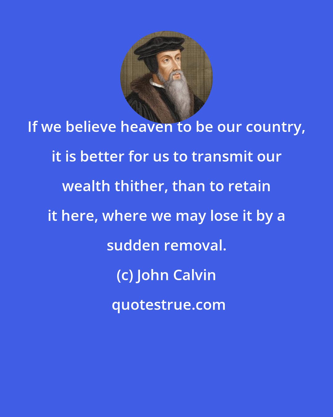 John Calvin: If we believe heaven to be our country, it is better for us to transmit our wealth thither, than to retain it here, where we may lose it by a sudden removal.