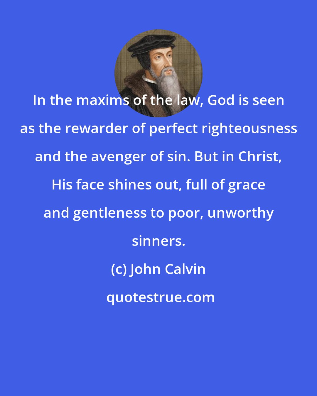 John Calvin: In the maxims of the law, God is seen as the rewarder of perfect righteousness and the avenger of sin. But in Christ, His face shines out, full of grace and gentleness to poor, unworthy sinners.