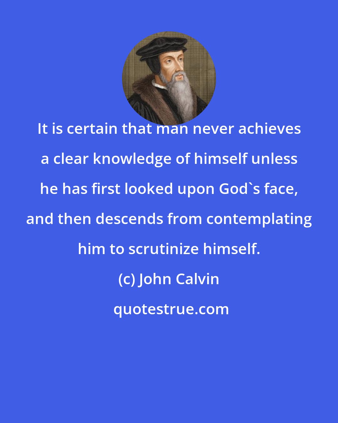 John Calvin: It is certain that man never achieves a clear knowledge of himself unless he has first looked upon God's face, and then descends from contemplating him to scrutinize himself.