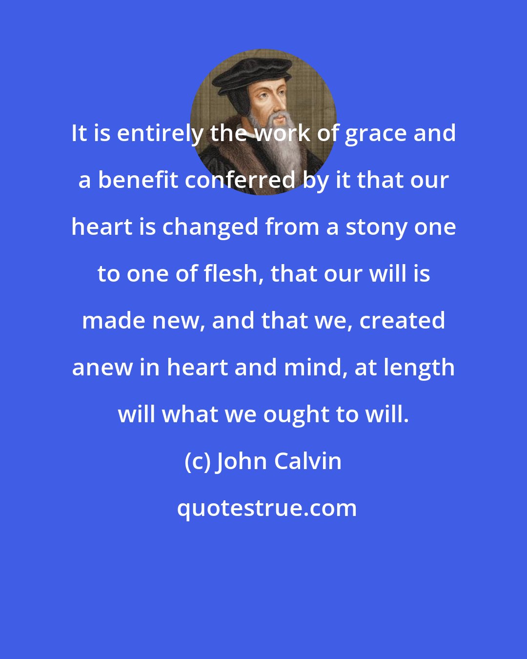 John Calvin: It is entirely the work of grace and a benefit conferred by it that our heart is changed from a stony one to one of flesh, that our will is made new, and that we, created anew in heart and mind, at length will what we ought to will.