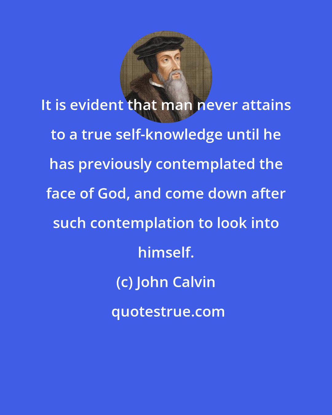 John Calvin: It is evident that man never attains to a true self-knowledge until he has previously contemplated the face of God, and come down after such contemplation to look into himself.