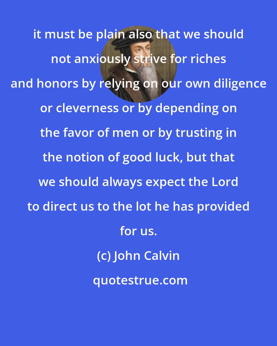 John Calvin: it must be plain also that we should not anxiously strive for riches and honors by relying on our own diligence or cleverness or by depending on the favor of men or by trusting in the notion of good luck, but that we should always expect the Lord to direct us to the lot he has provided for us.