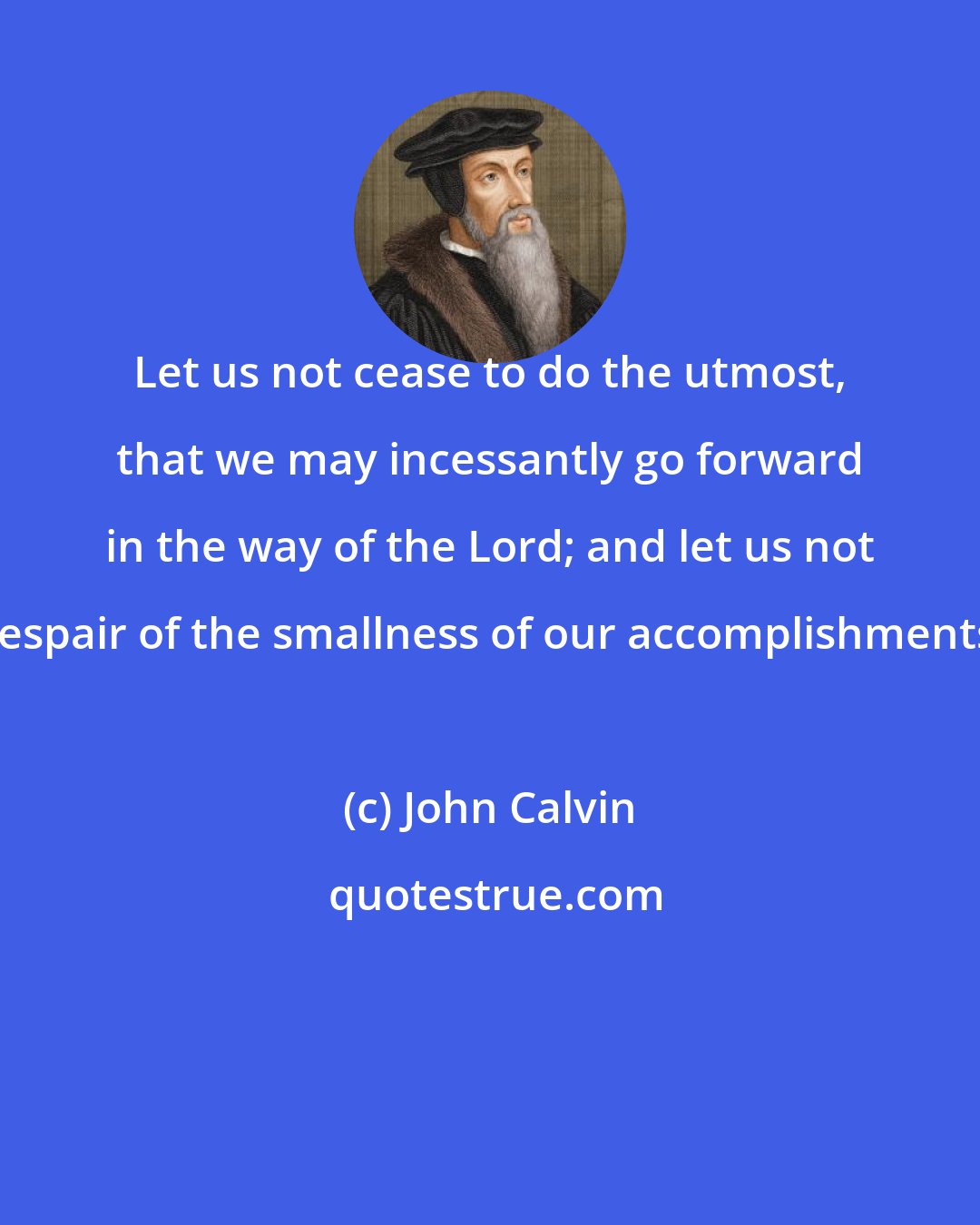 John Calvin: Let us not cease to do the utmost, that we may incessantly go forward in the way of the Lord; and let us not despair of the smallness of our accomplishments.