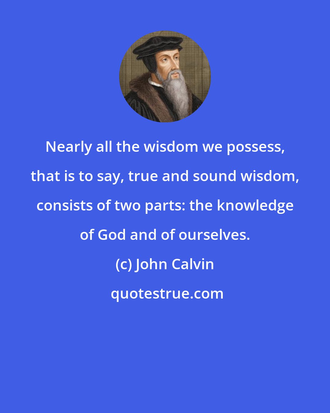 John Calvin: Nearly all the wisdom we possess, that is to say, true and sound wisdom, consists of two parts: the knowledge of God and of ourselves.